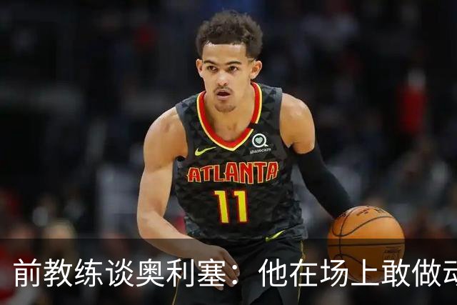 前教练谈奥利塞：他在场上敢做动作不怕丢球，上限无法预估